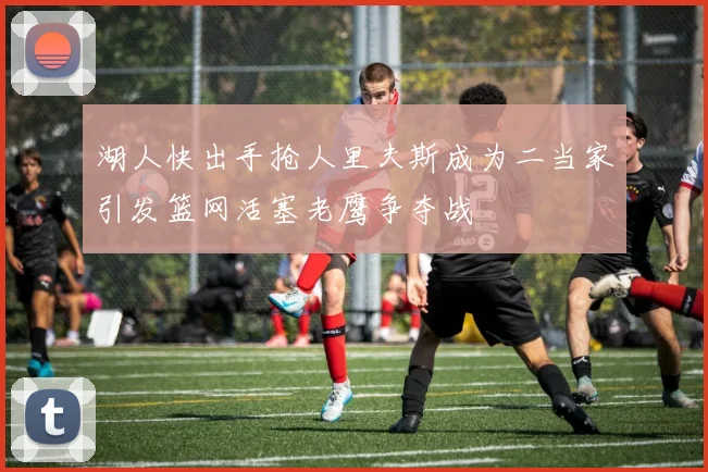 湖人快出手抢人里夫斯成为二当家引发篮网活塞老鹰争夺战
