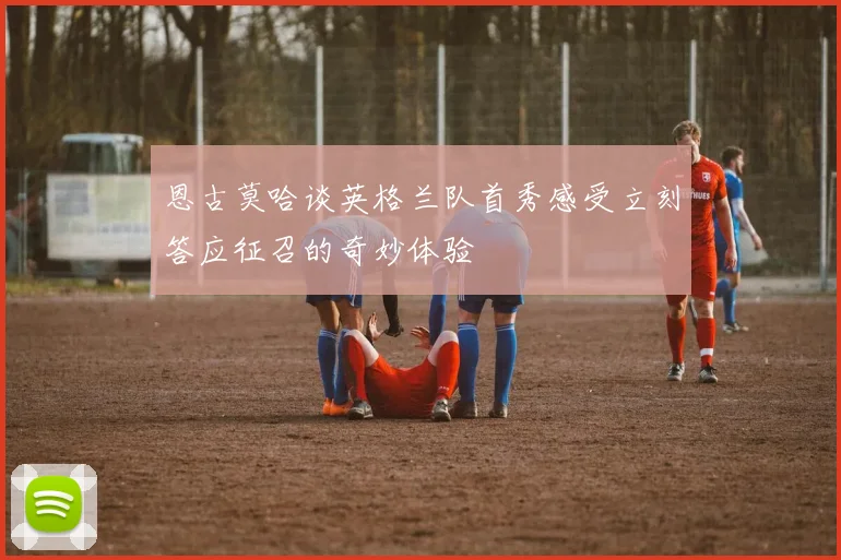 恩古莫哈谈英格兰队首秀感受立刻答应征召的奇妙体验