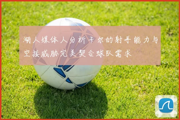 湖人媒体人分析卡尔的射手能力与空接威胁完美契合球队需求