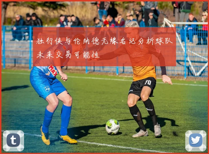 独行侠与伦纳德无缘名记分析球队未来交易可能性