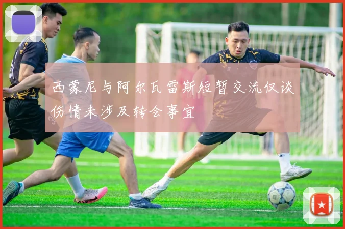 西蒙尼与阿尔瓦雷斯短暂交流仅谈伤情未涉及转会事宜