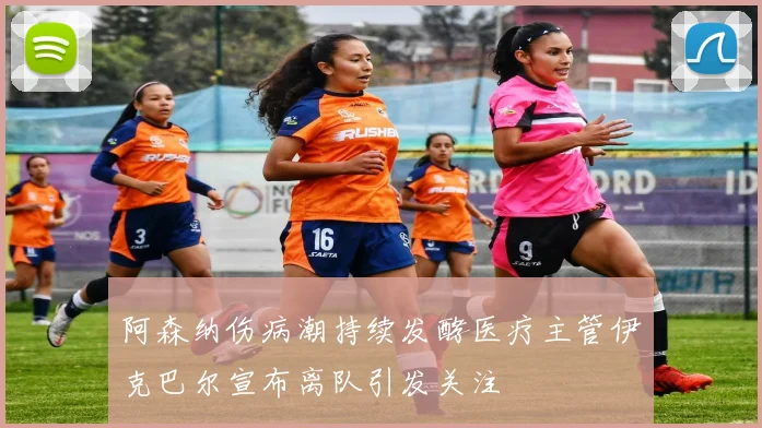 阿森纳伤病潮持续发酵医疗主管伊克巴尔宣布离队引发关注