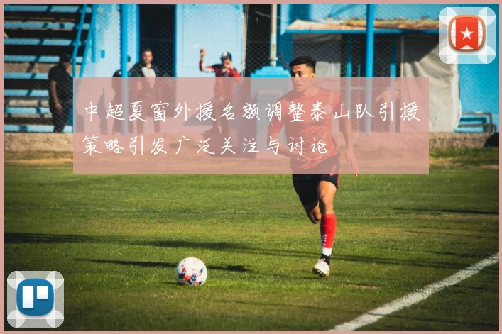 中超夏窗外援名额调整泰山队引援策略引发广泛关注与讨论