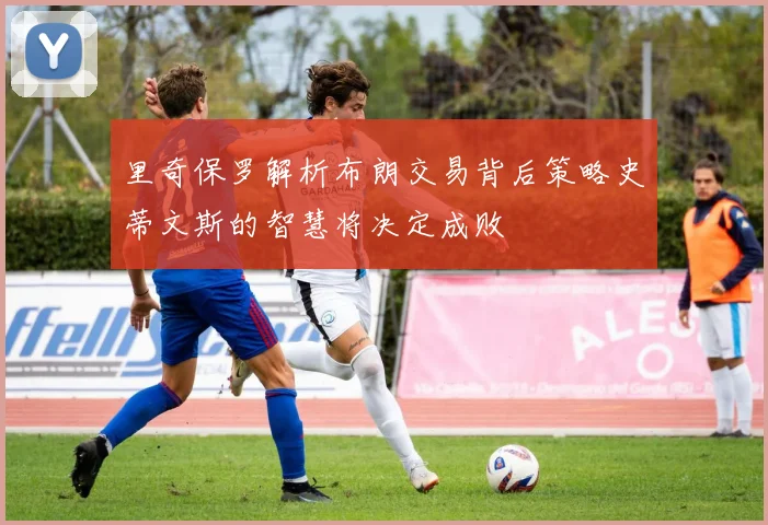 里奇保罗解析布朗交易背后策略史蒂文斯的智慧将决定成败
