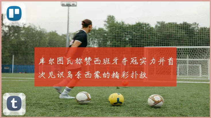 库尔图瓦称赞西班牙夺冠实力并首次见识乌奈西蒙的精彩扑救