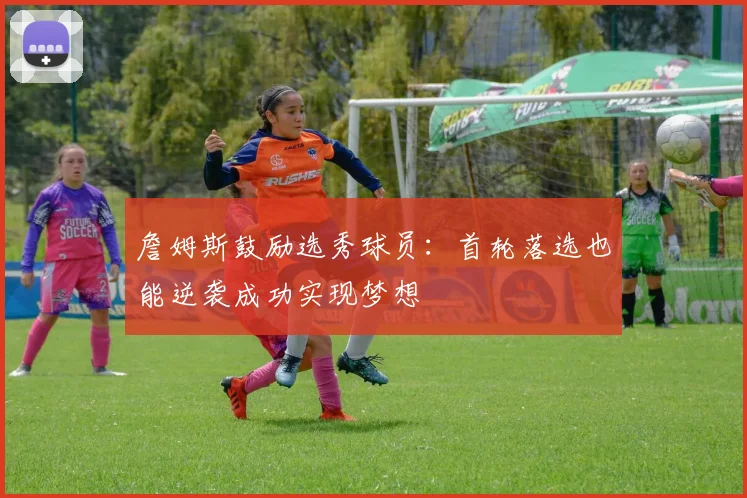詹姆斯鼓励选秀球员：首轮落选也能逆袭成功实现梦想