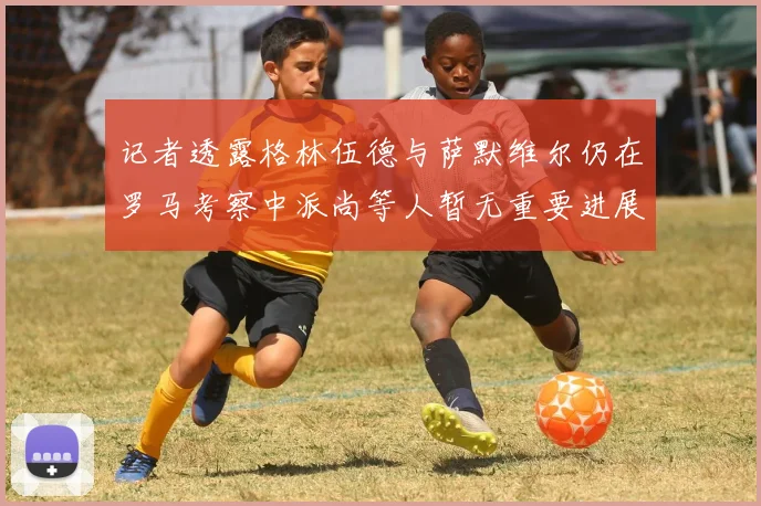 记者透露格林伍德与萨默维尔仍在罗马考察中派尚等人暂无重要进展消息