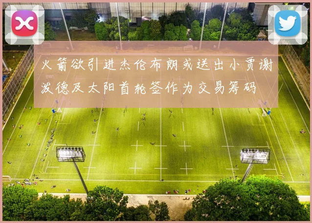 火箭欲引进杰伦布朗或送出小贾谢泼德及太阳首轮签作为交易筹码