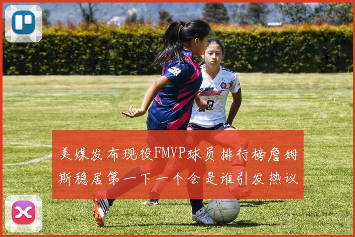 美媒发布现役FMVP球员排行榜詹姆斯稳居第一下一个会是谁引发热议